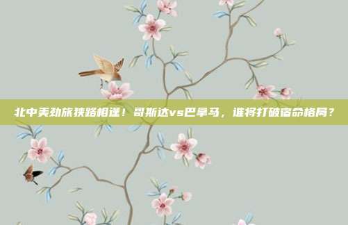 北中美劲旅狭路相逢！哥斯达vs巴拿马，谁将打破宿命格局？