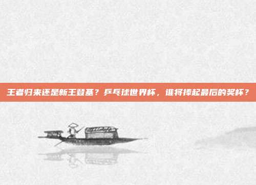 王者归来还是新王登基？乒乓球世界杯，谁将捧起最后的奖杯？