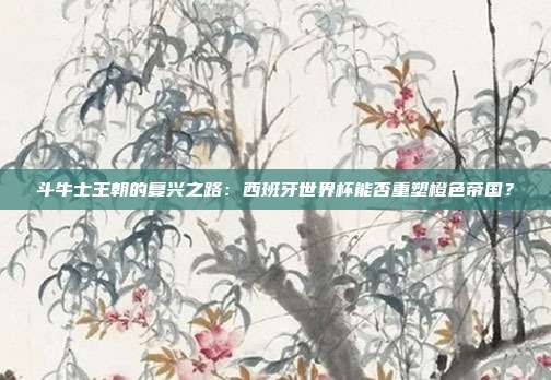 斗牛士王朝的复兴之路：西班牙世界杯能否重塑橙色帝国？