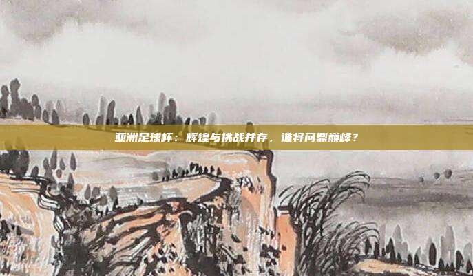 亚洲足球杯：辉煌与挑战并存，谁将问鼎巅峰？