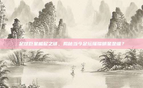 足球巨星崛起之谜，揭秘当今足坛璀璨明星是谁？