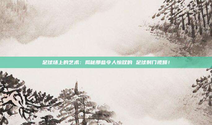 足球场上的艺术：揭秘那些令人惊叹的 足球射门视频！