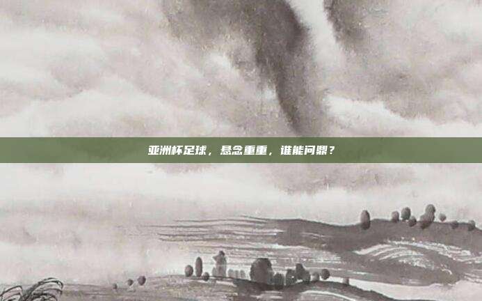 亚洲杯足球，悬念重重，谁能问鼎？