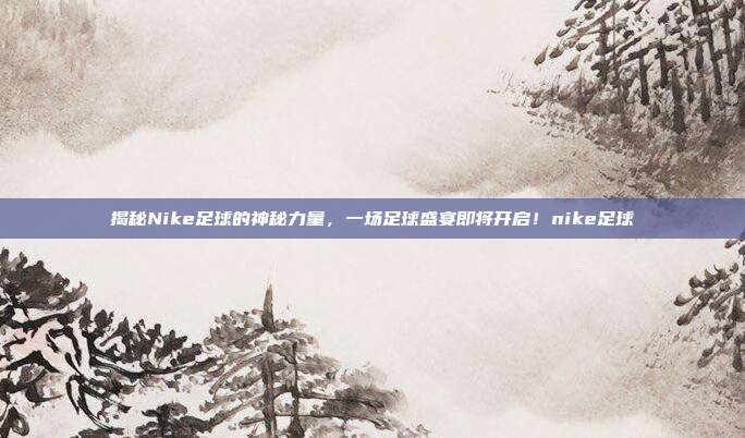 揭秘Nike足球的神秘力量，一场足球盛宴即将开启！nike足球