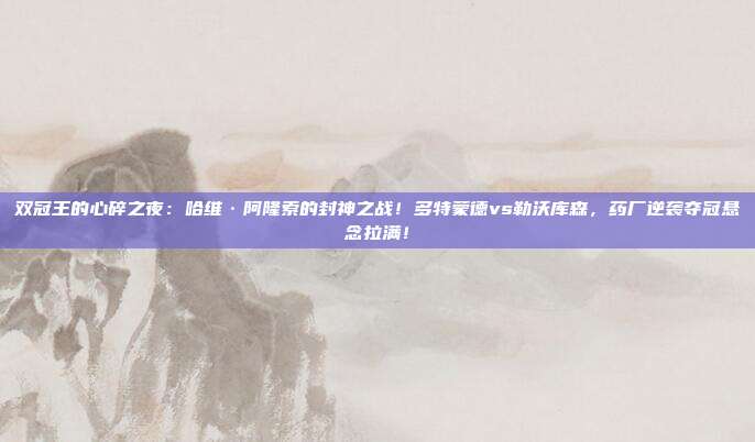 双冠王的心碎之夜：哈维·阿隆索的封神之战！多特蒙德vs勒沃库森，药厂逆袭夺冠悬念拉满！