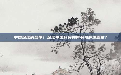 中国足球的盛事！足球中国杯将如何书写辉煌篇章？