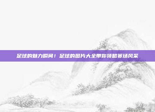 足球的魅力瞬间！足球的图片大全带你领略赛场风采