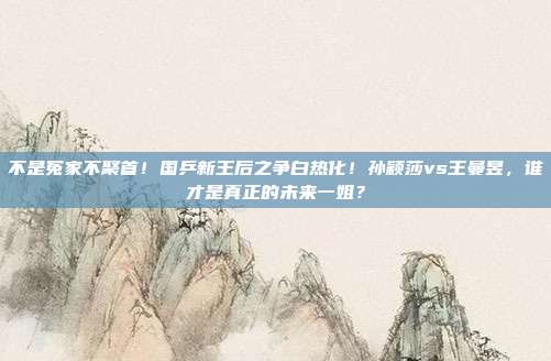 不是冤家不聚首！国乒新王后之争白热化！孙颖莎vs王曼昱，谁才是真正的未来一姐？