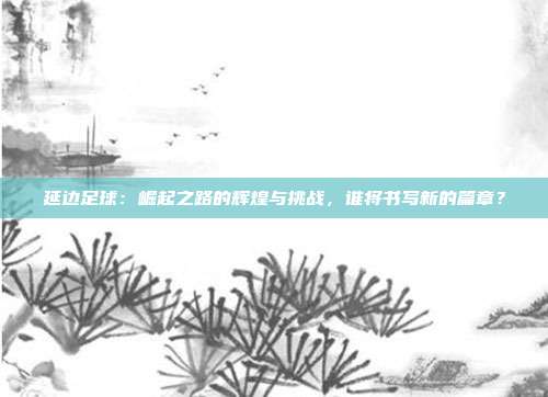 延边足球：崛起之路的辉煌与挑战，谁将书写新的篇章？