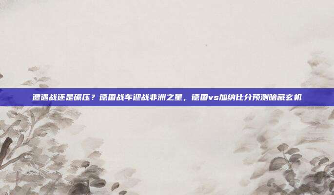 遭遇战还是碾压？德国战车迎战非洲之星，德国vs加纳比分预测暗藏玄机