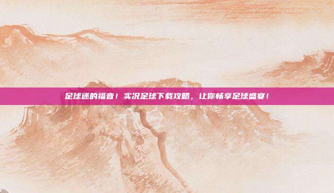 足球迷的福音！实况足球下载攻略，让你畅享足球盛宴！