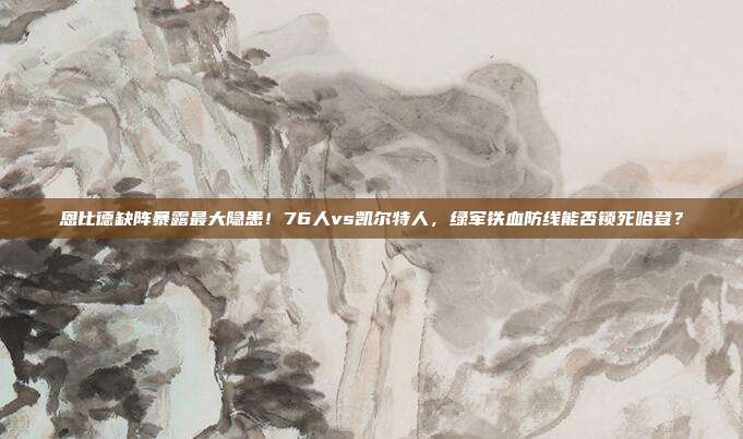 恩比德缺阵暴露最大隐患！76人vs凯尔特人，绿军铁血防线能否锁死哈登？