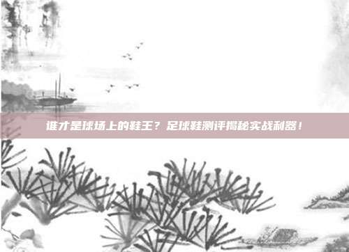 谁才是球场上的鞋王？足球鞋测评揭秘实战利器！