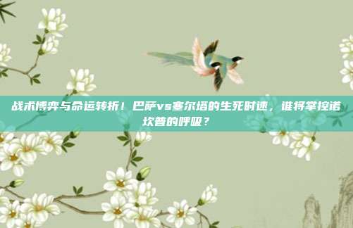 战术博弈与命运转折！巴萨vs塞尔塔的生死时速，谁将掌控诺坎普的呼吸？