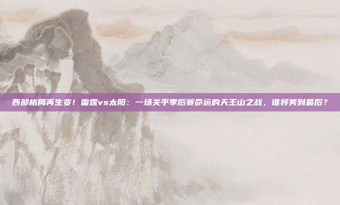西部格局再生变！雷霆vs太阳：一场关乎季后赛命运的天王山之战，谁将笑到最后？