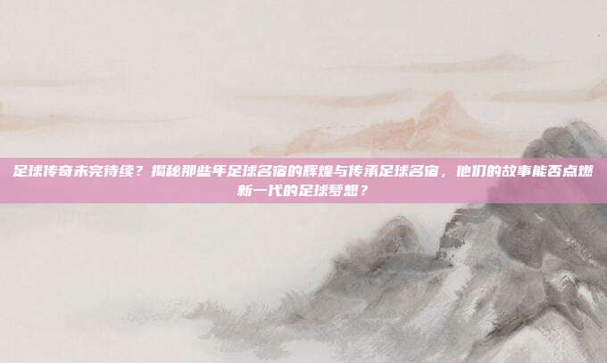 足球传奇未完待续？揭秘那些年足球名宿的辉煌与传承足球名宿，他们的故事能否点燃新一代的足球梦想？