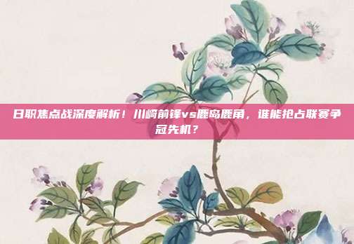 日职焦点战深度解析！川崎前锋vs鹿岛鹿角，谁能抢占联赛争冠先机？