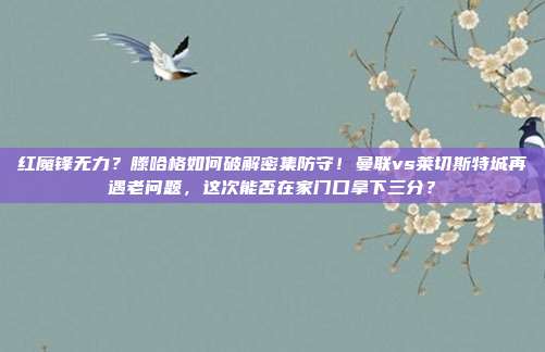 红魔锋无力？滕哈格如何破解密集防守！曼联vs莱切斯特城再遇老问题，这次能否在家门口拿下三分？