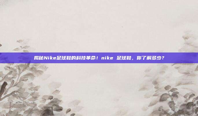 揭秘Nike足球鞋的科技革命！nike 足球鞋，你了解多少？