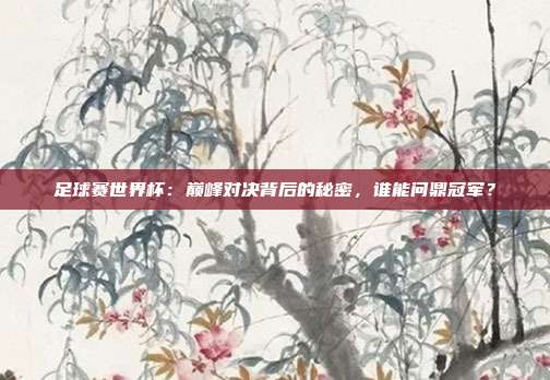 足球赛世界杯：巅峰对决背后的秘密，谁能问鼎冠军？
