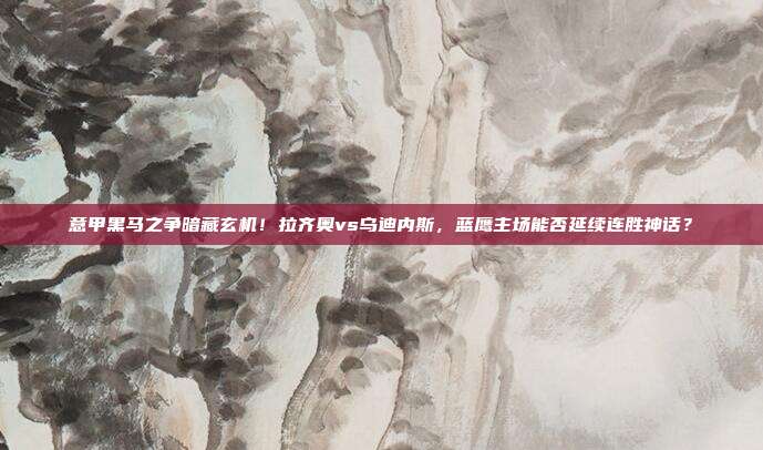 意甲黑马之争暗藏玄机！拉齐奥vs乌迪内斯，蓝鹰主场能否延续连胜神话？