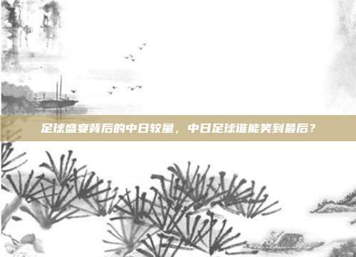 足球盛宴背后的中日较量，中日足球谁能笑到最后？