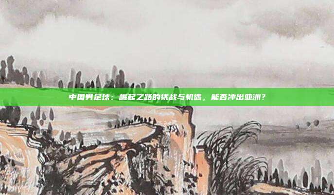 中国男足球：崛起之路的挑战与机遇，能否冲出亚洲？