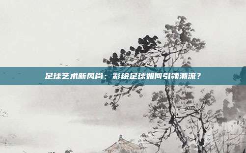 足球艺术新风尚：彩绘足球如何引领潮流？