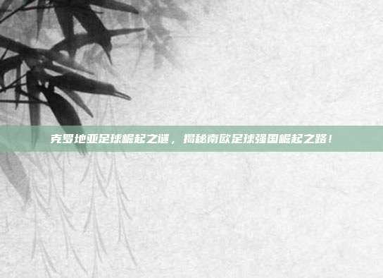 克罗地亚足球崛起之谜，揭秘南欧足球强国崛起之路！