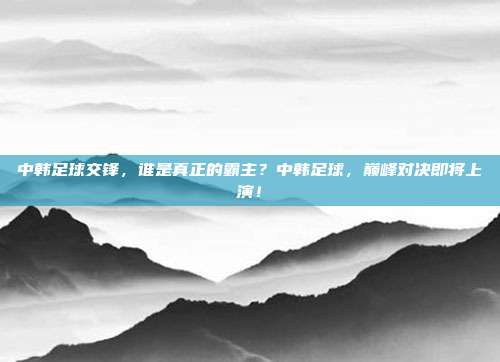 中韩足球交锋，谁是真正的霸主？中韩足球，巅峰对决即将上演！