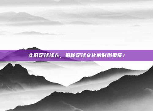 实况足球球衣，揭秘足球文化的时尚象征！