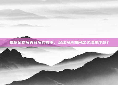 揭秘足球写真背后的故事：足球写真如何定义球星传奇？