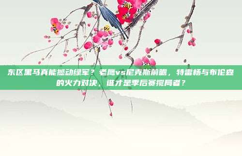 东区黑马真能撼动绿军？老鹰vs尼克斯前瞻，特雷杨与布伦森的火力对决，谁才是季后赛搅局者？