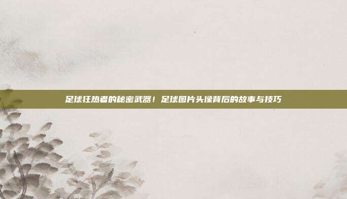 足球狂热者的秘密武器！足球图片头像背后的故事与技巧