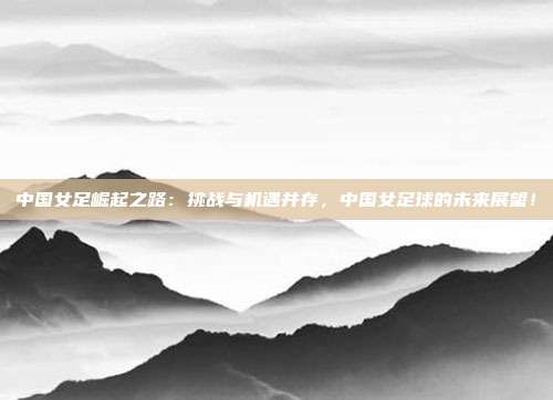 中国女足崛起之路：挑战与机遇并存，中国女足球的未来展望！
