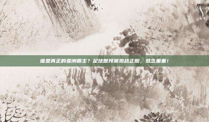 谁是真正的亚洲霸主？足球世预赛激战正酣，悬念重重！