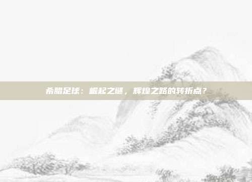 希腊足球：崛起之谜，辉煌之路的转折点？