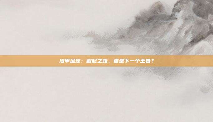 法甲足球：崛起之路，谁是下一个王者？