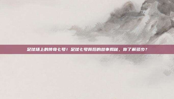 足球场上的传奇七号！足球七号背后的故事揭秘，你了解多少？