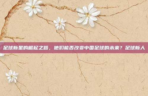 足球新星的崛起之路，他们能否改变中国足球的未来？足球新人
