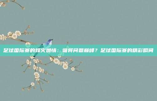 足球国际赛的烽火燃情：谁将问鼎巅峰？足球国际赛的精彩瞬间