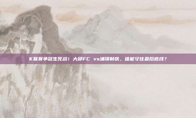 K联赛争冠生死战！大邱FC vs浦项制铁，谁能守住最后底线？