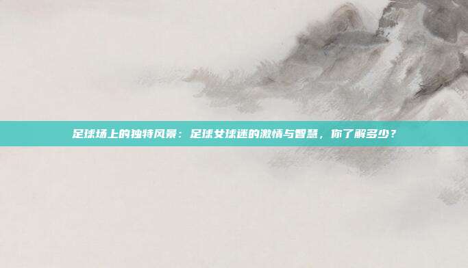 足球场上的独特风景：足球女球迷的激情与智慧，你了解多少？