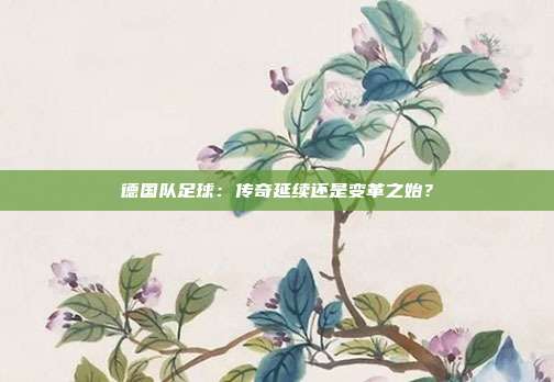 德国队足球：传奇延续还是变革之始？