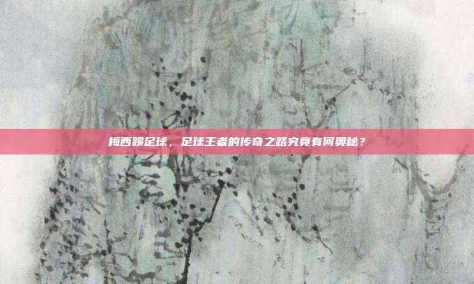 梅西踢足球，足球王者的传奇之路究竟有何奥秘？