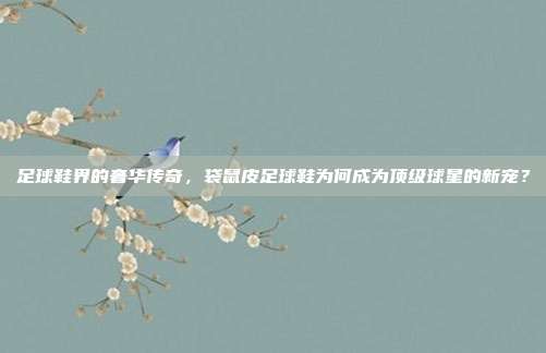 足球鞋界的奢华传奇，袋鼠皮足球鞋为何成为顶级球星的新宠？