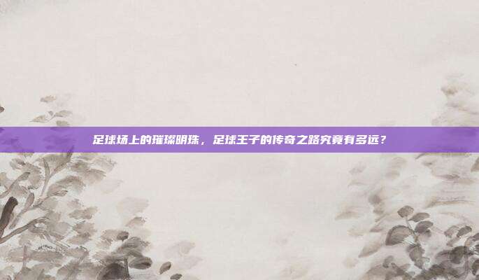 足球场上的璀璨明珠，足球王子的传奇之路究竟有多远？