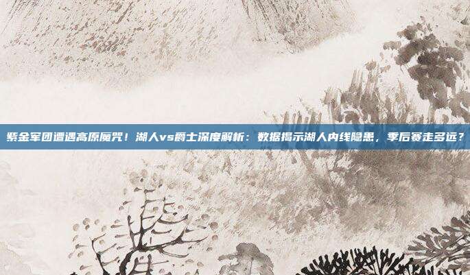 紫金军团遭遇高原魔咒！湖人vs爵士深度解析：数据揭示湖人内线隐患，季后赛走多远？