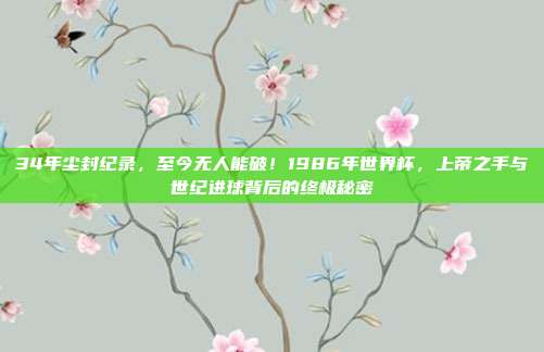 34年尘封纪录，至今无人能破！1986年世界杯，上帝之手与世纪进球背后的终极秘密