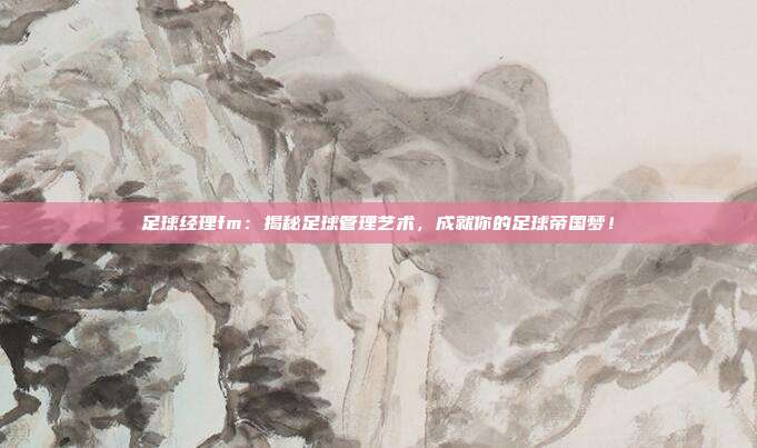 足球经理fm：揭秘足球管理艺术，成就你的足球帝国梦！